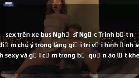 sex trên xe bus Nghệ sĩ Ngọc Trinh bất ngờ trở thành tâm điểm chú ý trong làng giải trí với hình ảnh sexy và gợi cảm trong bộ quần áo lọt kheo trên sàn catwalk.