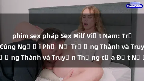 phim sex pháp Sex Milf Việt Nam: Trải Nghiệm Đặc Biệt Cùng Người Phụ Nữ Trưởng Thành và Truyền Thống của Đất Nước