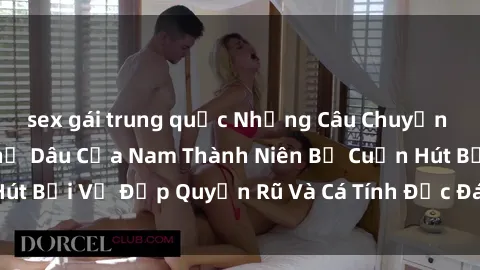 sex gái trung quốc Những Câu Chuyện Gợi Cảm Về Sex Chị Dâu Của Nam Thành Niên Bị Cuốn Hút Bởi Vẻ Đẹp Quyến Rũ Và Cá Tính Độc Đáo Của Chị Dâu.