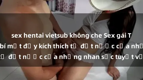 sex hentai vietsub không che Sex gái Trung Quốc: Những bí mật đầy kích thích từ đất nước của những nhan sắc tuyệt vời