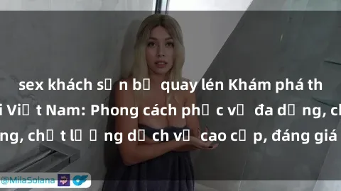 sex khách sạn bị quay lén Khám phá thế giới của gái gọi Việt Nam: Phong cách phục vụ đa dạng, chất lượng dịch vụ cao cấp, đáng giá mọi khoản chi phí