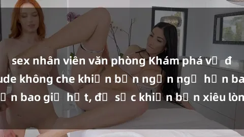 sex nhân viên văn phòng Khám phá vẻ đẹp gái Việt Nam nude không che khiến bạn ngẩn ngơ hơn bao giờ hết, đủ sức khiến bạn xiêu lòng đến ngất ngây
