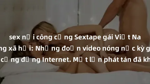 sex nơi công cộng Sextape gái Việt Nam gây sốt trên mạng xã hội: Những đoạn video nóng nực kỳ gây chấn động cộng đồng Internet. Một lần phát tán đã khiến người xem không thể rời mắt.