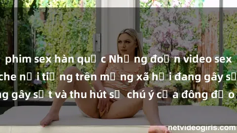phim sex hàn quốc Những đoạn video sex Việt Nam không che nổi tiếng trên mạng xã hội đang gây sốt và thu hút sự chú ý của đông đảo người xem.