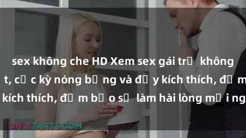 sex không che HD Xem sex gái trẻ không che hấp dẫn nhất, cực kỳ nóng bỏng và đầy kích thích, đảm bảo sẽ làm hài lòng mọi người!