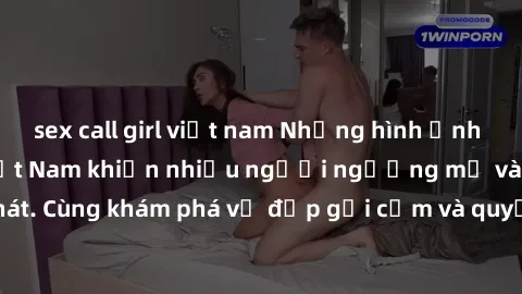 sex call girl việt nam Những hình ảnh sex gái sinh viên Việt Nam khiến nhiều người ngưỡng mộ và thèm khát. Cùng khám phá vẻ đẹp gợi cảm và quyến rũ của những cô gái trẻ này.