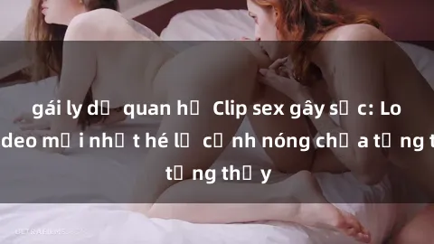 gái ly dị quan hệ Clip sex gây sốc: Loạt video mới nhất hé lộ cảnh nóng chưa từng thấy