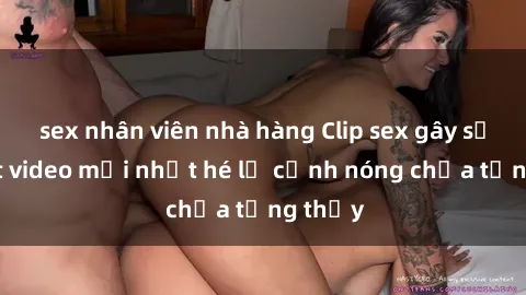 sex nhân viên nhà hàng Clip sex gây sốc: Loạt video mới nhất hé lộ cảnh nóng chưa từng thấy