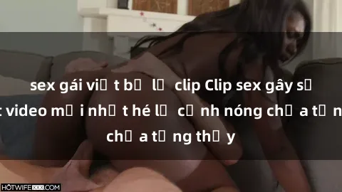 sex gái việt bị lộ clip Clip sex gây sốc: Loạt video mới nhất hé lộ cảnh nóng chưa từng thấy