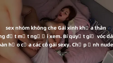 sex nhóm không che Gái xinh khỏa thân khoe dáng nóng bỏng đốt mắt người xem. Bí quyết giữ vóc dáng hoàn hảo của các cô gái sexy. Chụp ảnh nude tự tin không sợ lộ hàng.