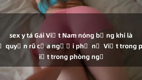 sex y tá Gái Việt Nam nóng bỏng khi làm tình: Sự quyến rũ của người phụ nữ Việt trong phòng ngủ