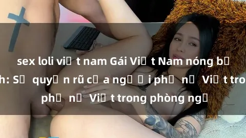 sex loli việt nam Gái Việt Nam nóng bỏng khi làm tình: Sự quyến rũ của người phụ nữ Việt trong phòng ngủ
