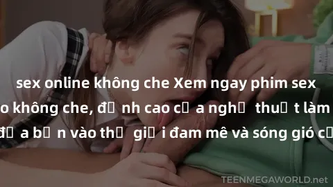 sex online không che Xem ngay phim sex HD chất lượng cao không che, đỉnh cao của nghệ thuật làm tình, đưa bạn vào thế giới đam mê và sóng gió của tình yêu không giới hạn.