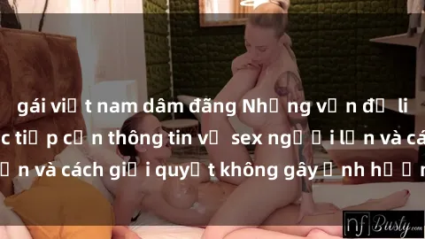 gái việt nam dâm đãng Những vấn đề liên quan đến việc tiếp cận thông tin về sex người lớn và cách giải quyết không gây ảnh hưởng đến trẻ em