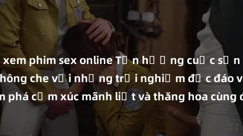 xem phim sex online Tận hưởng cuộc sống tình dục online không che với những trải nghiệm độc đáo và mới lạ. Khám phá cảm xúc mãnh liệt và thăng hoa cùng đối tác tại các trang web chuyên nghiệp.