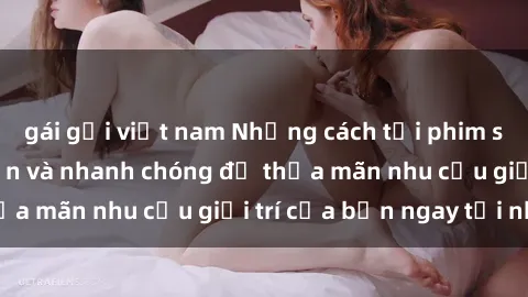 gái gọi việt nam Những cách tải phim sex về máy đơn giản và nhanh chóng để thỏa mãn nhu cầu giải trí của bạn ngay tại nhà