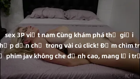 sex 3P việt nam Cùng khám phá thế giới jav không che siêu hấp dẫn chỉ trong vài cú click! Đắm chìm trong những bộ phim jav không che đỉnh cao, mang lại trải nghiệm thú vị và đầy kích thích.