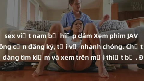 sex việt nam bị hiếp dâm Xem phim JAV online miễn phí không cần đăng ký, tải về nhanh chóng. Chất lượng HD, dễ dàng tìm kiếm và xem trên mọi thiết bị. Đặc biệt, không quảng cáo làm phiền.
