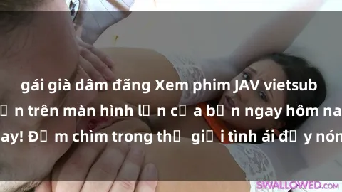 gái già dâm đãng Xem phim JAV vietsub mới nhất và hấp dẫn trên màn hình lớn của bạn ngay hôm nay! Đắm chìm trong thế giới tình ái đầy nóng bỏng và kích thích.