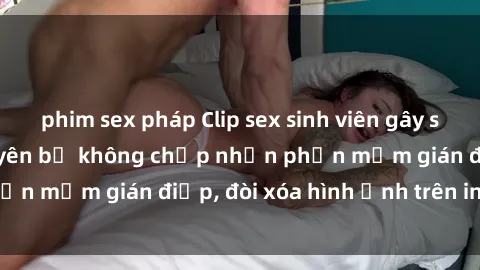 phim sex pháp Clip sex sinh viên gây sốt mạng xã hội: Tuyên bố không chấp nhận phần mềm gián điệp, đòi xóa hình ảnh trên internet