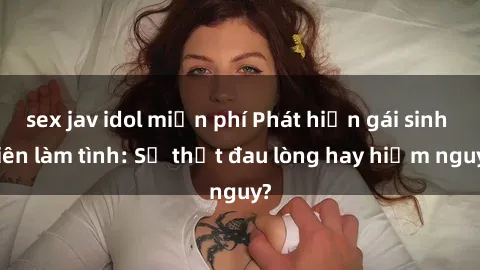 sex jav idol miễn phí Phát hiện gái sinh viên làm tình: Sự thật đau lòng hay hiểm nguy?