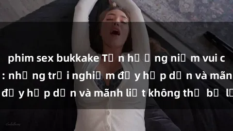 phim sex bukkake Tận hưởng niềm vui của sex với gái trẻ: những trải nghiệm đầy hấp dẫn và mãnh liệt không thể bỏ lỡ