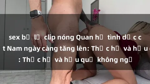 sex bị lộ clip nóng Quan hệ tình dục của nữ sinh Việt Nam ngày càng tăng lên: Thực hư và hậu quả không ngờ