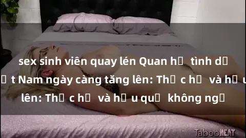sex sinh viên quay lén Quan hệ tình dục của nữ sinh Việt Nam ngày càng tăng lên: Thực hư và hậu quả không ngờ