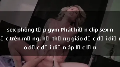 sex phòng tập gym Phát hiện clip sex nữ sinh gây sốc trên mạng, hệ thống giáo dục đối diện áp lực lớn