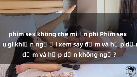phim sex không che miễn phí Phim sex học sinh: Điều gì khiến người xem say đắm và hấp dẫn không ngờ?