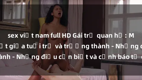 sex việt nam full HD Gái trẻ quan hệ: Mối quan hệ khác biệt giữa tuổi trẻ và trưởng thành - Những điều cần biết và cảnh báo từ chuyên gia