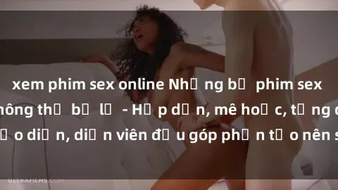 xem phim sex online Những bộ phim sex gái già đỉnh cao không thể bỏ lỡ - Hấp dẫn, mê hoặc, từng đạo diễn, diễn viên đều góp phần tạo nên sự hấp dẫn, kích thích.