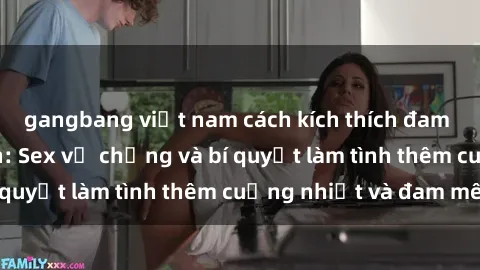 gangbang việt nam cách kích thích đam mê trong hôn nhân: Sex vợ chồng và bí quyết làm tình thêm cuồng nhiệt và đam mê