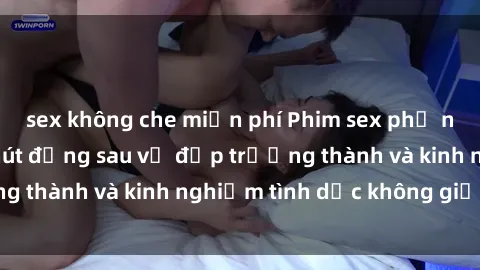 sex không che miễn phí Phim sex phụ nữ lớn tuổi: Sức hút đằng sau vẻ đẹp trưởng thành và kinh nghiệm tình dục không giới hạn