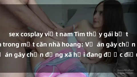 sex cosplay việt nam Tìm thấy gái bị trói và bị hiếp dâm trong một căn nhà hoang: Vụ án gây chấn động xã hội đang được điều tra vào.