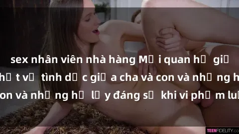 sex nhân viên nhà hàng Mối quan hệ giữa cha và con: Sự thật về tình dục giữa cha và con và những hệ lụy đáng sợ khi vi phạm luật pháp.