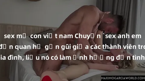 sex mẹ con việt nam Chuyện `sex anh em ruột` - Đề cập đến quan hệ gần gũi giữa các thành viên trong gia đình, liệu nó có làm ảnh hưởng đến tình cảm gia đình hay không?