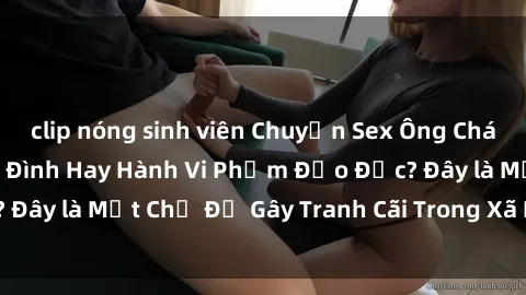 clip nóng sinh viên Chuyện Sex Ông Cháu: Mối Quan Hệ Gia Đình Hay Hành Vi Phạm Đạo Đức? Đây là Một Chủ Đề Gây Tranh Cãi Trong Xã Hội Hiện Nay.