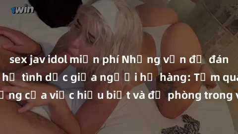 sex jav idol miễn phí Những vấn đề đáng quan tâm về quan hệ tình dục giữa người họ hàng: Tầm quan trọng của việc hiểu biết và đề phòng trong việc tiếp xúc trong gia đình.