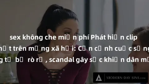 sex không che miễn phí Phát hiện clip sex quay lén hot nhất trên mạng xã hội: Cận cảnh cuộc sống riêng tư bị rò rỉ, scandal gây sốc khiến dân mạng không khỏi bàng hoàng