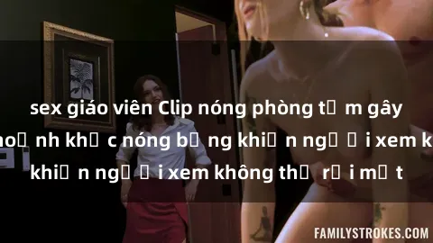 sex giáo viên Clip nóng phòng tắm gây sốt: Cận cảnh khoảnh khắc nóng bỏng khiến người xem không thể rời mắt