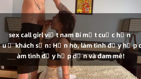 sex call girl việt nam Bí mật cuộc hẹn gái Việt lần đầu ở khách sạn: Hẹn hò, làm tình đầy hấp dẫn và đam mê!