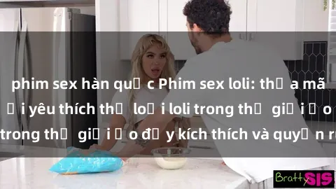 phim sex hàn quốc Phim sex loli: thỏa mãn đam mê của người yêu thích thể loại loli trong thế giới ảo đầy kích thích và quyến rũ.