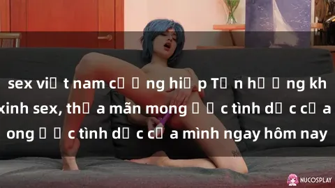 sex việt nam cưỡng hiếp Tận hưởng khoái cảm với gái xinh sex, thỏa mãn mong ước tình dục của mình ngay hôm nay