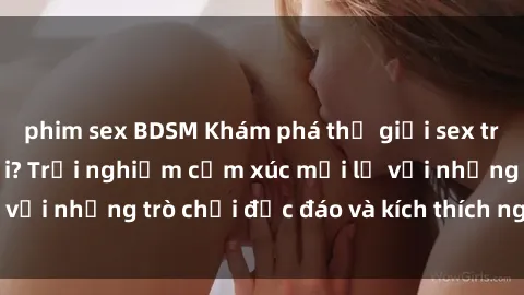 phim sex BDSM Khám phá thế giới sex trực tuyến: Hơn tuổi? Trải nghiệm cảm xúc mới lạ với những trò chơi độc đáo và kích thích người lớn