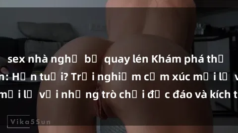 sex nhà nghỉ bị quay lén Khám phá thế giới sex trực tuyến: Hơn tuổi? Trải nghiệm cảm xúc mới lạ với những trò chơi độc đáo và kích thích người lớn