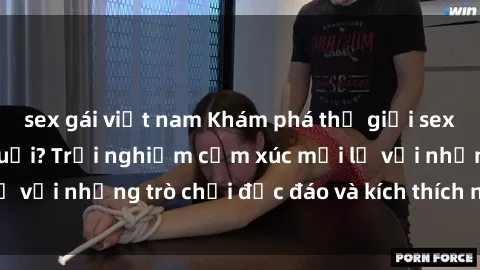 sex gái việt nam Khám phá thế giới sex trực tuyến: Hơn tuổi? Trải nghiệm cảm xúc mới lạ với những trò chơi độc đáo và kích thích người lớn