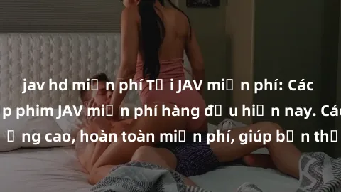jav hd miễn phí Tải JAV miễn phí: Các trang web cung cấp phim JAV miễn phí hàng đầu hiện nay. Các tác phẩm chất lượng cao, hoàn toàn miễn phí, giúp bạn thỏa mãn niềm đam mê mà không tốn kém.