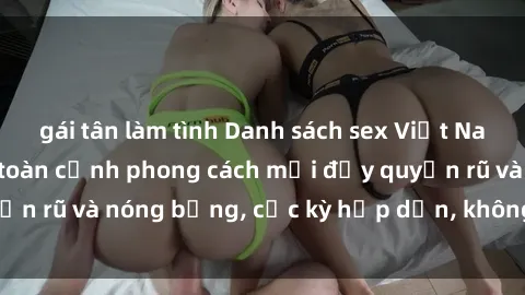 gái tân làm tình Danh sách sex Việt Nam không che - Ảnh toàn cảnh phong cách mới đầy quyến rũ và nóng bỏng, cực kỳ hấp dẫn, không thể bỏ qua!