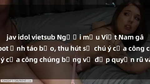 jav idol vietsub Người mẫu Việt Nam gây sốt với loạt shoot ảnh táo bạo, thu hút sự chú ý của công chúng bằng vẻ đẹp quyến rũ và gợi cảm.